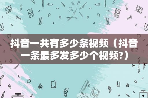抖音一共有多少条视频（抖音一条最多发多少个视频?）