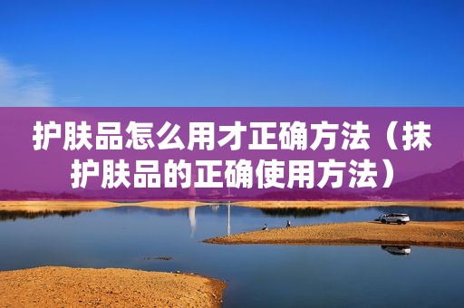 护肤品怎么用才正确方法（抹护肤品的正确使用方法）