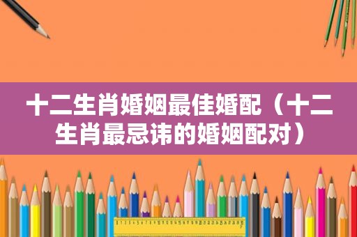 十二生肖婚姻最佳婚配（十二生肖最忌讳的婚姻配对）
