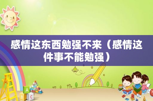 感情这东西勉强不来（感情这件事不能勉强）