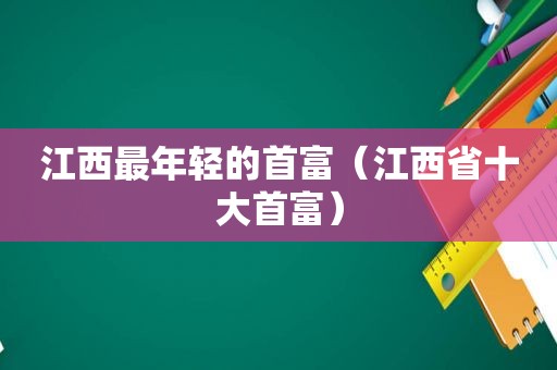 江西最年轻的首富（江西省十大首富）