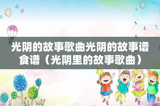 光阴的故事歌曲光阴的故事谱食谱（光阴里的故事歌曲）