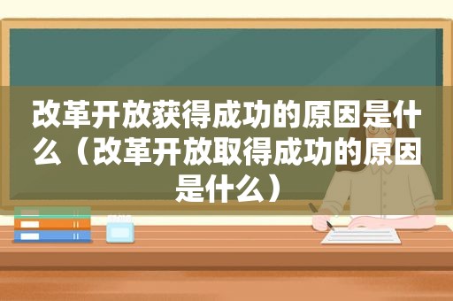 改革开放获得成功的原因是什么（改革开放取得成功的原因是什么）