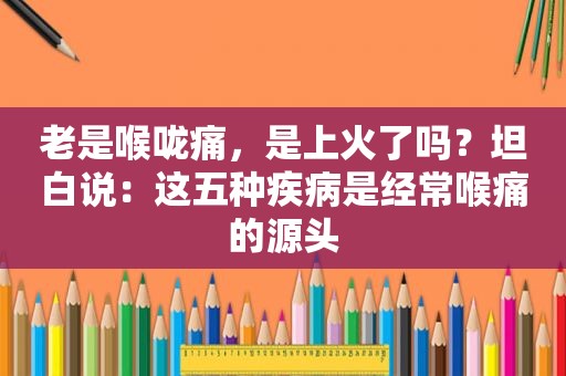 老是喉咙痛，是上火了吗？坦白说：这五种疾病是经常喉痛的源头