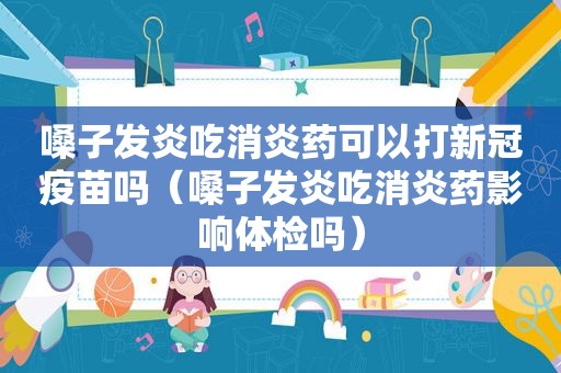 嗓子发炎吃消炎药可以打新冠疫苗吗（嗓子发炎吃消炎药影响体检吗）