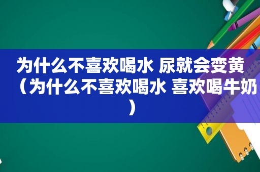 为什么不喜欢喝水 尿就会变黄（为什么不喜欢喝水 喜欢喝牛奶）