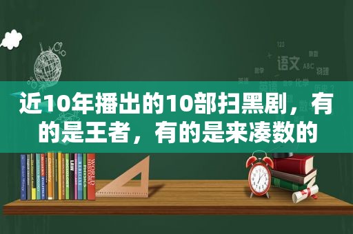 近10年播出的10部扫黑剧，有的是王者，有的是来凑数的