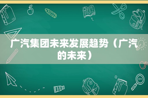 广汽集团未来发展趋势（广汽的未来）