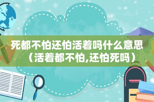 死都不怕还怕活着吗什么意思（活着都不怕,还怕死吗）