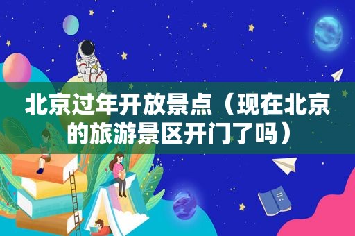 北京过年开放景点（现在北京的旅游景区开门了吗）