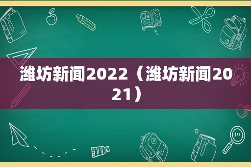 潍坊新闻2022（潍坊新闻2021）