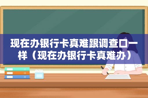 现在办银行卡真难跟调查口一样（现在办银行卡真难办）