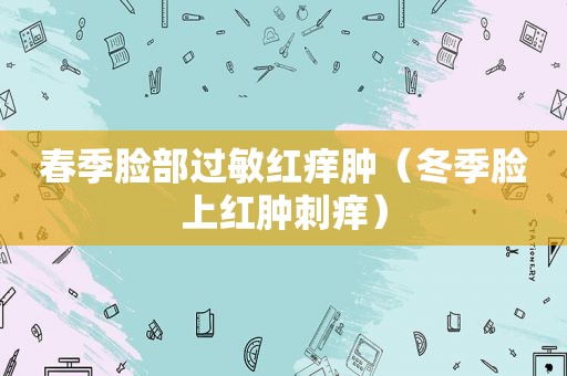 春季脸部过敏红痒肿（冬季脸上红肿刺痒）
