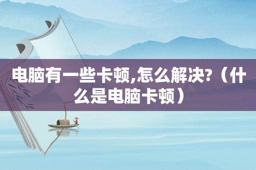 电脑有一些卡顿,怎么解决?（什么是电脑卡顿）
