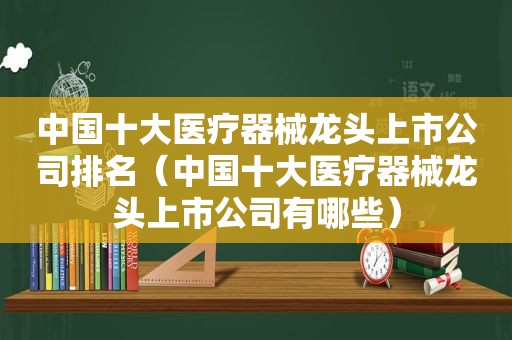 中国十大医疗器械龙头上市公司排名（中国十大医疗器械龙头上市公司有哪些）