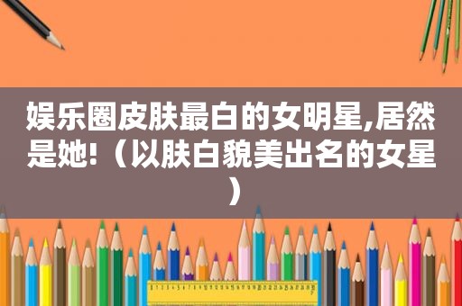 娱乐圈皮肤最白的女明星,居然是她!（以肤白貌美出名的女星）