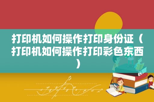 打印机如何操作打印身份证（打印机如何操作打印彩色东西）