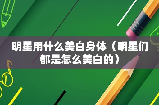 明星用什么美白身体（明星们都是怎么美白的）