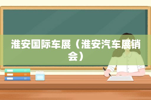 淮安国际车展（淮安汽车展销会）