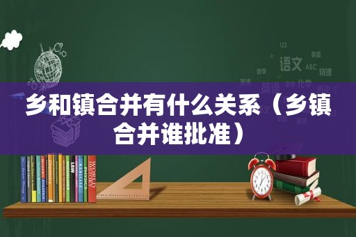 乡和镇合并有什么关系（乡镇合并谁批准）