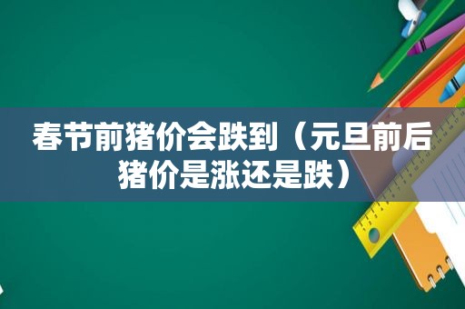 春节前猪价会跌到（元旦前后猪价是涨还是跌）