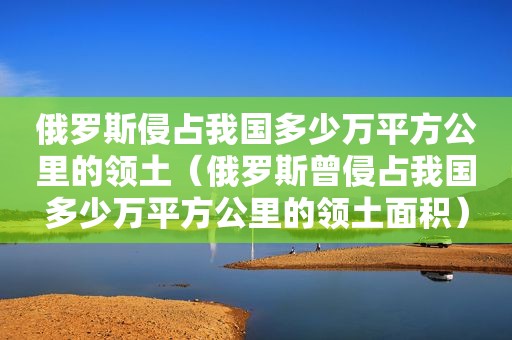 俄罗斯侵占我国多少万平方公里的领土（俄罗斯曾侵占我国多少万平方公里的领土面积）