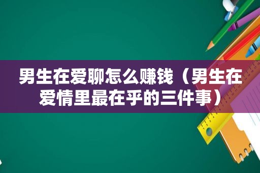 男生在爱聊怎么赚钱（男生在爱情里最在乎的三件事）