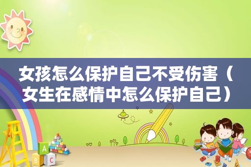 女孩怎么保护自己不受伤害（女生在感情中怎么保护自己）