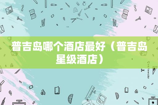 普吉岛哪个酒店最好（普吉岛星级酒店）