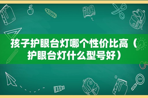 孩子护眼台灯哪个性价比高（护眼台灯什么型号好）