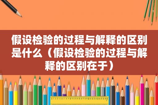 假设检验的过程与解释的区别是什么（假设检验的过程与解释的区别在于）