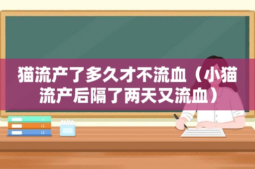 猫流产了多久才不流血（小猫流产后隔了两天又流血）