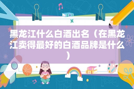 黑龙江什么白酒出名（在黑龙江卖得最好的白酒品牌是什么）