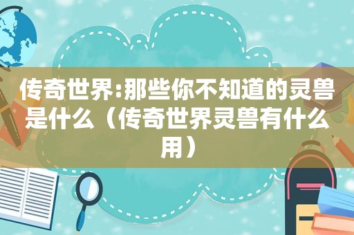 传奇世界:那些你不知道的灵兽是什么（传奇世界灵兽有什么用）