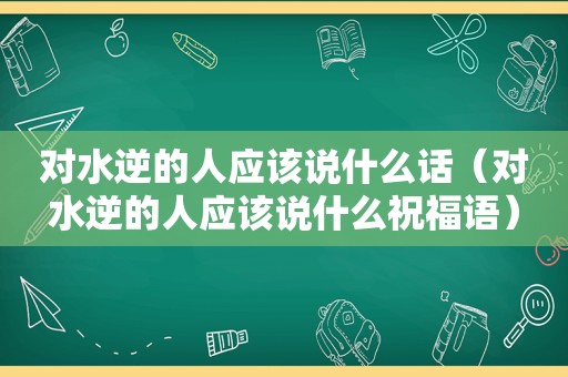 对水逆的人应该说什么话（对水逆的人应该说什么祝福语）