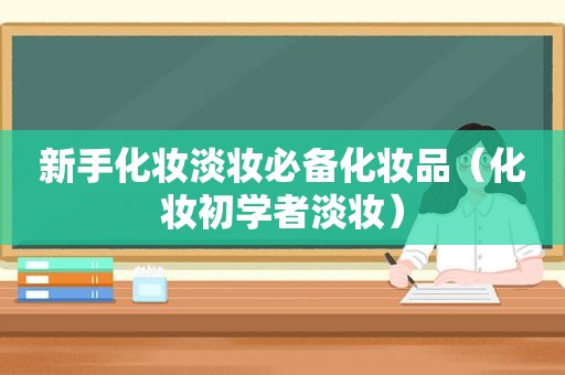 新手化妆淡妆必备化妆品（化妆初学者淡妆）