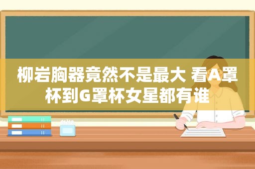 柳岩胸器竟然不是最大 看A罩杯到G罩杯女星都有谁