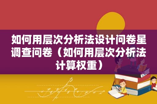 如何用层次分析法设计问卷星调查问卷（如何用层次分析法计算权重）