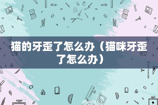 猫的牙歪了怎么办（猫咪牙歪了怎么办）