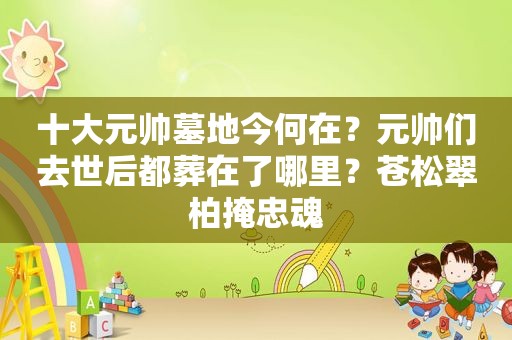 十大元帅墓地今何在？元帅们去世后都葬在了哪里？苍松翠柏掩忠魂