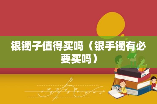 银镯子值得买吗（银手镯有必要买吗）