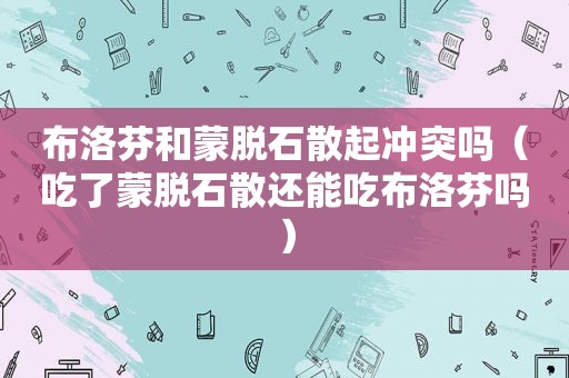 布洛芬和蒙脱石散起冲突吗（吃了蒙脱石散还能吃布洛芬吗）