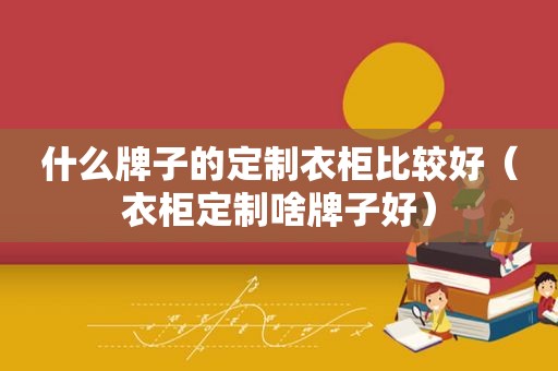 什么牌子的定制衣柜比较好（衣柜定制啥牌子好）