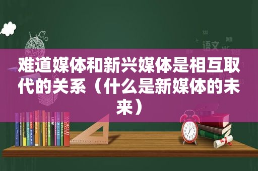 难道媒体和新兴媒体是相互取代的关系（什么是新媒体的未来）