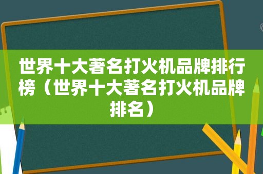 世界十大著名打火机品牌排行榜（世界十大著名打火机品牌排名）