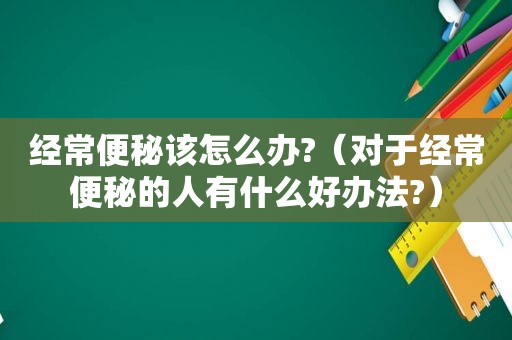 经常便秘该怎么办?（对于经常便秘的人有什么好办法?）