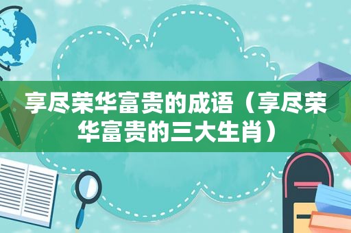 享尽荣华富贵的成语（享尽荣华富贵的三大生肖）