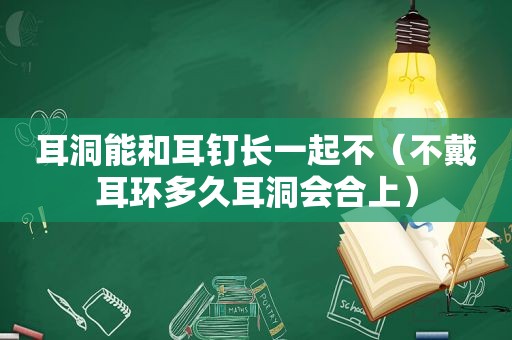 耳洞能和耳钉长一起不（不戴耳环多久耳洞会合上）