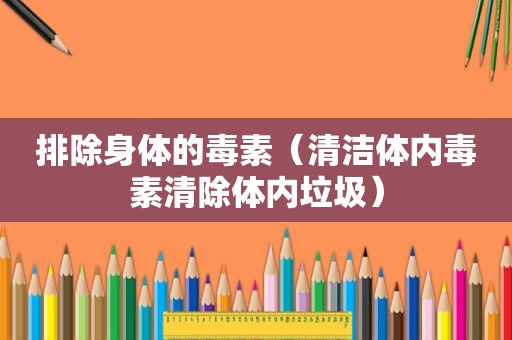 排除身体的毒素（清洁体内毒素清除体内垃圾）