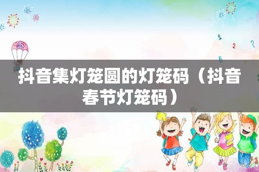 抖音集灯笼圆的灯笼码（抖音春节灯笼码）